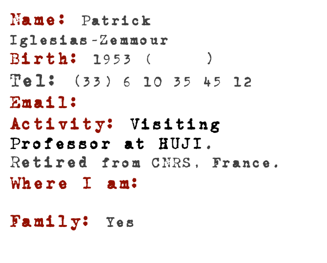 Name: Patrick 
Iglesias-Zemmour
Birth: 1953 (Here!)Tel: (33) 6 10 35 45 12Email:piz(at)]math.huji.ac.ilActivity: Visiting Professor at HUJI. Retired from CNRS, France.
Where I am: Here...

Family: Yes