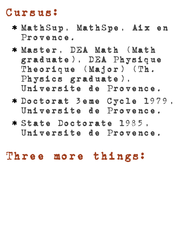 Cursus:MathSup, MathSpe, Aix en Provence.
Master, DEA Math (Math graduate), DEA Physique Theorique (Major) (Th. Physics graduate), Universite de Provence.
Doctorat 3eme Cycle 1979, Universite de Provence.
State Doctorate 1985, Universite de Provence. Read More...
Three more things:
Le Journal de Math des Eleves de l’ENS de Lyon
Le Cyberfoyer du CMI de Marseille
Programming in AppleScript