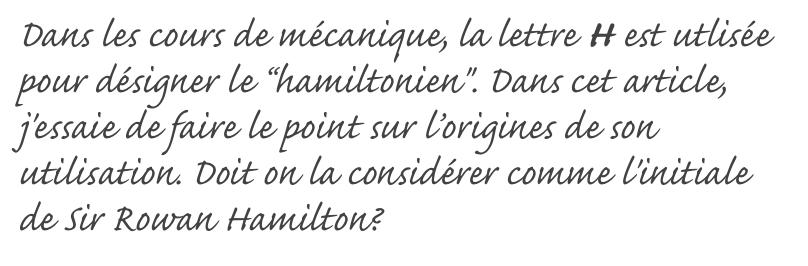 Dans les cours de mécanique, la lettre H est utlisée pour désigner le “hamiltonien". Dans cet article, j'essaie de faire le point sur l’origines de son utilisation. Doit on la considérer comme l'initiale de Sir Rowan Hamilton?