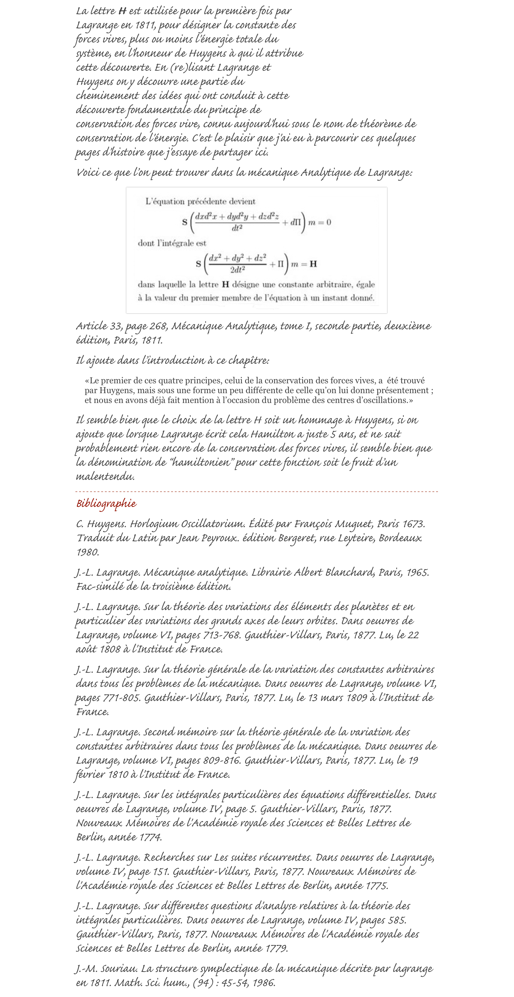￼La lettre H est utilisée pour la première fois par Lagrange en 1811, pour désigner la constante des forces vives, plus ou moins l'énergie totale du système, en l'honneur de Huygens à qui il attribue cette découverte. En (re)lisant Lagrange et Huygens on y découvre une partie du cheminement des idées qui ont conduit à cette découverte fondamentale du principe de conservation des forces vive, connu aujourd'hui sous le nom de théorème de conservation de l'énergie. C'est le plaisir que j'ai eu à parcourir ces quelques pages d'histoire que j'essaye de partager ici.
Voici ce que l’on peut trouver dans la mécanique Analytique de Lagrange:
￼
Article 33, page 268, Mécanique Analytique, tome I, seconde partie, deuxième édition, Paris, 1811.
Il ajoute dans l’introduction à ce chapître:
«Le premier de ces quatre principes, celui de la conservation des forces vives, a  été trouvé par Huygens, mais sous une forme un peu différente de celle qu’on lui donne présentement ; et nous en avons déjà fait mention à l’occasion du problème des centres d’oscillations.»
Il semble bien que le choix de la lettre H soit un hommage à Huygens, si on ajoute que lorsque Lagrange écrit cela Hamilton a juste 5 ans, et ne sait probablement rien encore de la conservation des forces vives, il semble bien que la dénomination de “hamiltonien” pour cette fonction soit le fruit d’un malentendu.
￼
Bibliographie
C. Huygens. Horlogium Oscillatorium. Édité par François Muguet, Paris 1673. Traduit du Latin par Jean Peyroux. édition Bergeret, rue Leyteire, Bordeaux 1980.J.-L. Lagrange. Mécanique analytique. Librairie Albert Blanchard, Paris, 1965. Fac-similé de la troisième édition.J.-L. Lagrange. Sur la théorie des variations des éléments des planètes et en particulier des variations des grands axes de leurs orbites. Dans oeuvres de Lagrange, volume VI, pages 713-768. Gauthier-Villars, Paris, 1877. Lu, le 22 août 1808 à l'Institut de France.J.-L. Lagrange. Sur la théorie générale de la variation des constantes arbitraires dans tous les problèmes de la mécanique. Dans oeuvres de Lagrange, volume VI, pages 771-805. Gauthier-Villars, Paris, 1877. Lu, le 13 mars 1809 à l'Institut de France.J.-L. Lagrange. Second mémoire sur la théorie générale de la variation des constantes arbitraires dans tous les problèmes de la mécanique. Dans oeuvres de Lagrange, volume VI, pages 809-816. Gauthier-Villars, Paris, 1877. Lu, le 19 février 1810 à l'Institut de France.J.-L. Lagrange. Sur les intégrales particulières des équations différentielles. Dans oeuvres de Lagrange, volume IV, page 5. Gauthier-Villars, Paris, 1877. Nouveaux Mémoires de l'Académie royale des Sciences et Belles Lettres de Berlin, année 1774.J.-L. Lagrange. Recherches sur Les suites récurrentes. Dans oeuvres de Lagrange, volume IV, page 151. Gauthier-Villars, Paris, 1877. Nouveaux Mémoires de l'Académie royale des Sciences et Belles Lettres de Berlin, année 1775.J.-L. Lagrange. Sur différentes questions d'analyse relatives à la théorie des intégrales particulières. Dans oeuvres de Lagrange, volume IV, pages 585. Gauthier-Villars, Paris, 1877. Nouveaux Mémoires de l'Académie royale des Sciences et Belles Lettres de Berlin, année 1779.J.-M. Souriau. La structure symplectique de la mécanique décrite par lagrange en 1811. Math. Sci. hum., (94) : 45-54, 1986.