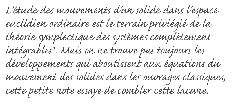 L'étude des mouvements d'un solide dans l'espace euclidien ordinaire est le terrain priviégié de la théorie symplectique des systèmes complètement intégrables1. Mais on ne trouve pas toujours les développements qui aboutissent aux équations du mouvement des solides dans les ouvrages classiques, cette petite note essaye de combler cette lacune.