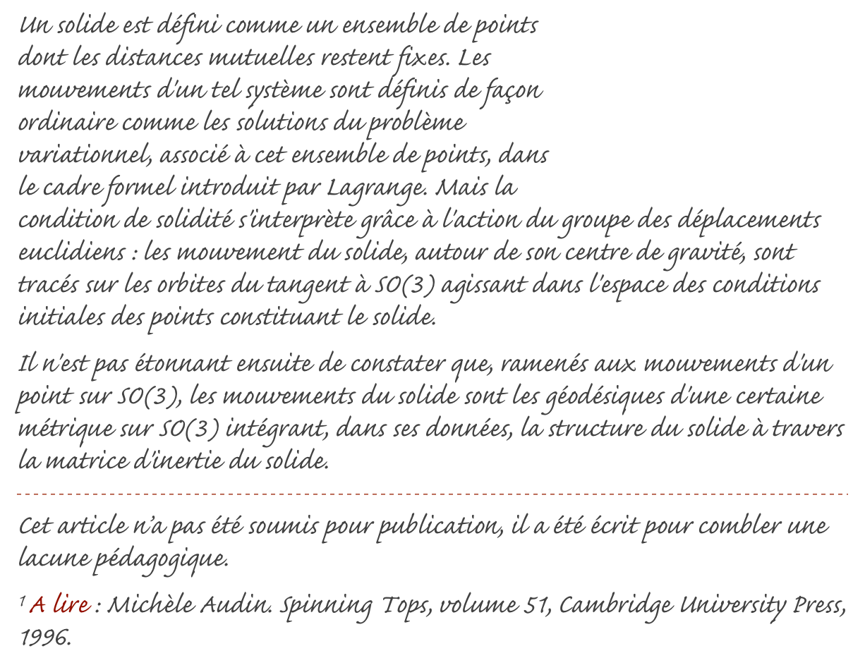 ￼Un solide est défini comme un ensemble de points dont les distances mutuelles restent fixes. Les mouvements d'un tel système sont définis de façon ordinaire comme les solutions du problème variationnel, associé à cet ensemble de points, dans le cadre formel introduit par Lagrange. Mais la condition de solidité s'interprète grâce à l'action du groupe des déplacements euclidiens : les mouvement du solide, autour de son centre de gravité, sont tracés sur les orbites du tangent à SO(3) agissant dans l'espace des conditions initiales des points constituant le solide.Il n'est pas étonnant ensuite de constater que, ramenés aux mouvements d'un point sur SO(3), les mouvements du solide sont les géodésiques d'une certaine métrique sur SO(3) intégrant, dans ses données, la structure du solide à travers la matrice d'inertie du solide.
￼
Cet article n’a pas été soumis pour publication, il a été écrit pour combler une lacune pédagogique.
1 A lire : Michèle Audin. Spinning Tops, volume 51, Cambridge University Press, 1996. 