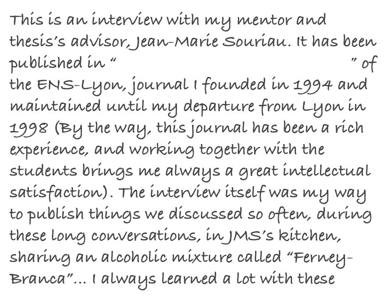 This is an interview with my mentor and thesis’s advisor, Jean-Marie Souriau. It has been published in “Le Journal de Maths des Élèves” of the ENS-Lyon, journal I founded in 1994 and maintained until my departure from Lyon in 1998 (By the way, this journal has been a rich experience, and working together with the students brings me always a great intellectual satisfaction). The interview itself was my way to publish things we discussed so often, during these long conversations, in JMS’s kitchen, sharing an alcoholic mixture called “Ferney-Branca”... I always learned a lot with these