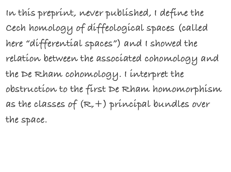 In this preprint, never published, I define the Cech homology of diffeological spaces (called here “differential spaces”) and I showed the relation between the associated cohomology and the De Rham cohomology. I interpret the obstruction to the first De Rham homomorphism as the classes of (R,+) principal bundles over the space.