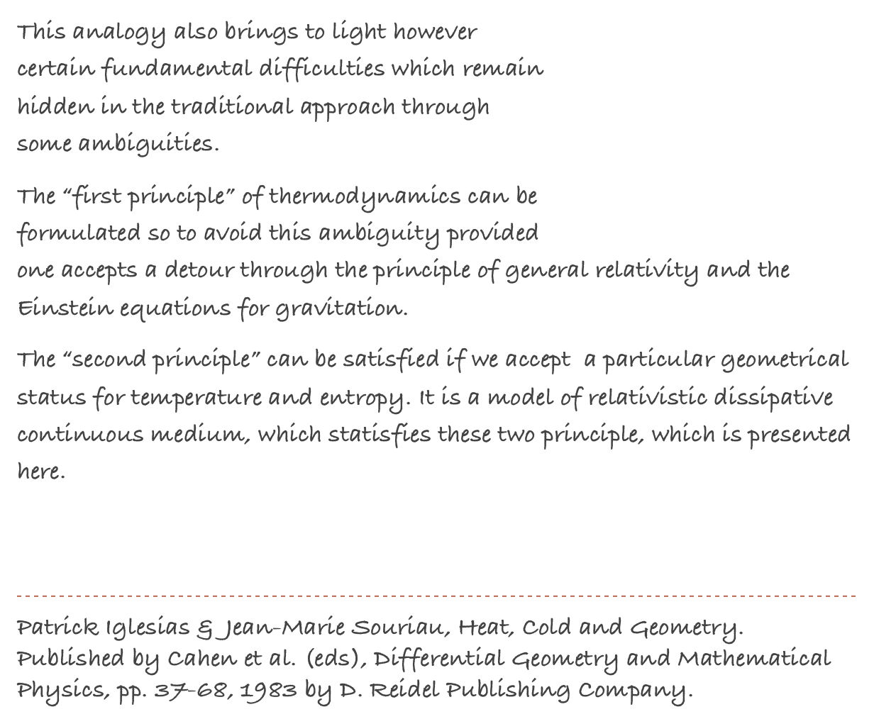 ￼This analogy also brings to light however certain fundamental difficulties which remain hidden in the traditional approach through some ambiguities.
The “first principle” of thermodynamics can be formulated so to avoid this ambiguity provided one accepts a detour through the principle of general relativity and the Einstein equations for gravitation.
The “second principle” can be satisfied if we accept  a particular geometrical status for temperature and entropy. It is a model of relativistic dissipative continuous medium, which statisfies these two principle, which is presented here.


￼
Patrick Iglesias &  Jean-Marie Souriau, Heat, Cold and Geometry. Published by Cahen et al. (eds), Differential Geometry and Mathematical Physics, pp. 37-68, 1983 by D. Reidel Publishing Company.