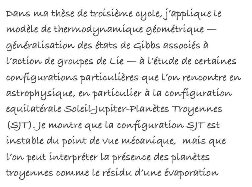 Dans ma thèse de troisième cycle, j’applique le modèle de thermodynamique géométrique — généralisation des états de Gibbs associés à l’action de groupes de Lie — à l’étude de certaines configurations particulières que l’on rencontre en astrophysique, en particulier à la configuration equilatérale Soleil-Jupiter-Planètes Troyennes (SJT). Je montre que la configuration SJT est instable du point de vue mécanique,  mais que l’on peut interpréter la présence des planètes troyennes comme le résidu d’une évaporation