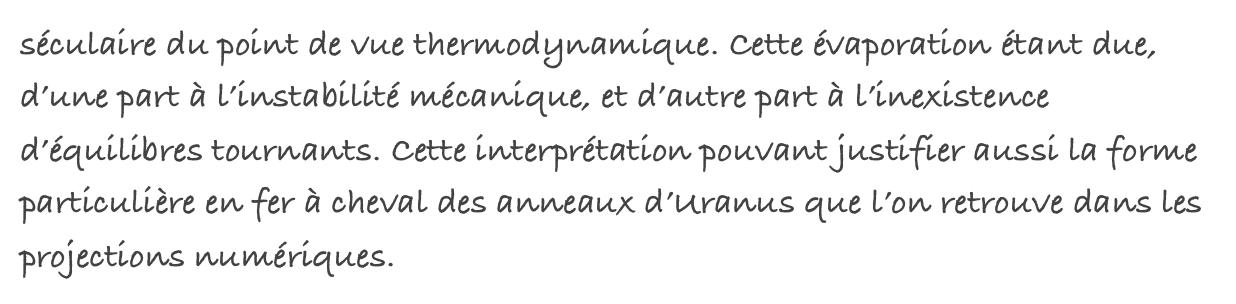 séculaire du point de vue thermodynamique. Cette évaporation étant due, d’une part à l’instabilité mécanique, et d’autre part à l’inexistence d’équilibres tournants. Cette interprétation pouvant justifier aussi la forme particulière en fer à cheval des anneaux d’Uranus que l’on retrouve dans les projections numériques.