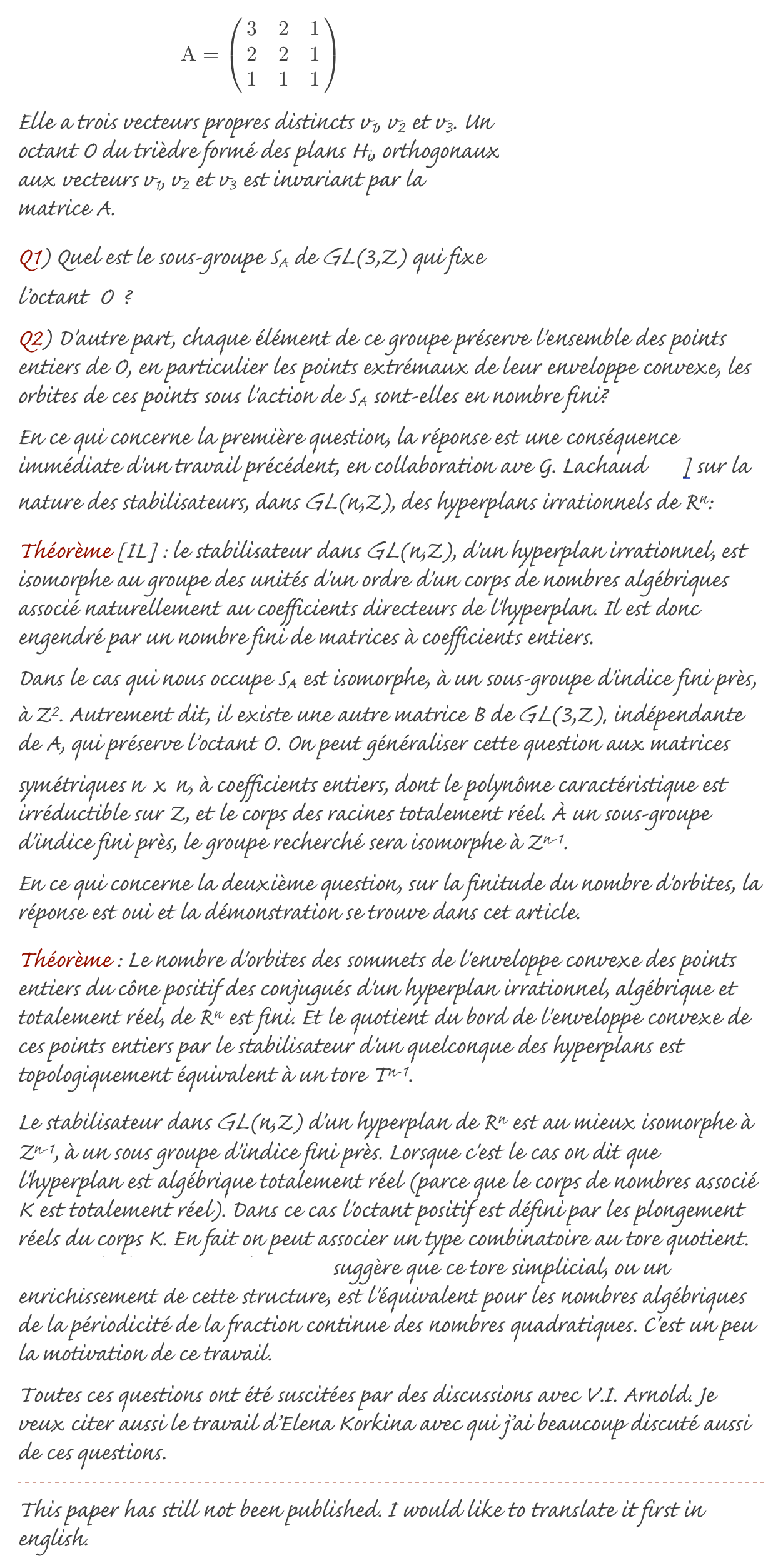 ￼￼
Elle a trois vecteurs propres distincts v1, v2 et v3. Un octant O du trièdre formé des plans Hi, orthogonaux aux vecteurs v1, v2 et v3 est invariant par la matrice A.
Q1) Quel est le sous-groupe SA de GL(3,Z) qui fixe l’octant  O ?
Q2) D'autre part, chaque élément de ce groupe préserve l'ensemble des points entiers de O, en particulier les points extrémaux de leur enveloppe convexe, les orbites de ces points sous l'action de SA sont-elles en nombre fini?
En ce qui concerne la première question, la réponse est une conséquence immédiate d'un travail précédent, en collaboration ave G. Lachaud [IL] sur la nature des stabilisateurs, dans GL(n,Z), des hyperplans irrationnels de Rn:
Théorème [IL] : le stabilisateur dans GL(n,Z), d'un hyperplan irrationnel, est isomorphe au groupe des unités d'un ordre d'un corps de nombres algébriques associé naturellement au coefficients directeurs de l'hyperplan. Il est donc engendré par un nombre fini de matrices à coefficients entiers.
Dans le cas qui nous occupe SA est isomorphe, à un sous-groupe d'indice fini près, à Z2. Autrement dit, il existe une autre matrice B de GL(3,Z), indépendante de A, qui préserve l’octant O. On peut généraliser cette question aux matrices symétriques n x n, à coefficients entiers, dont le polynôme caractéristique est irréductible sur Z, et le corps des racines totalement réel. À un sous-groupe d'indice fini près, le groupe recherché sera isomorphe à Zn-1.
En ce qui concerne la deuxième question, sur la finitude du nombre d'orbites, la réponse est oui et la démonstration se trouve dans cet article.
Théorème : Le nombre d'orbites des sommets de l'enveloppe convexe des points entiers du cône positif des conjugués d'un hyperplan irrationnel, algébrique et totalement réel, de Rn est fini. Et le quotient du bord de l'enveloppe convexe de ces points entiers par le stabilisateur d'un quelconque des hyperplans est topologiquement équivalent à un tore Tn-1.
Le stabilisateur dans GL(n,Z) d'un hyperplan de Rn est au mieux isomorphe à Zn-1, à un sous groupe d'indice fini près. Lorsque c'est le cas on dit que l'hyperplan est algébrique totalement réel (parce que le corps de nombres associé K est totalement réel). Dans ce cas l'octant positif est défini par les plongement réels du corps K. En fait on peut associer un type combinatoire au tore quotient. L'exemple des corps quadratiques suggère que ce tore simplicial, ou un enrichissement de cette structure, est l'équivalent pour les nombres algébriques de la périodicité de la fraction continue des nombres quadratiques. C'est un peu la motivation de ce travail.
Toutes ces questions ont été suscitées par des discussions avec V.I. Arnold. Je veux citer aussi le travail d’Elena Korkina avec qui j’ai beaucoup discuté aussi de ces questions.
￼
This paper has still not been published. I would like to translate it first in english.