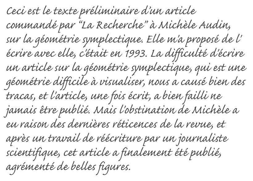 Ceci est le texte préliminaire d’un article commandé par “La Recherche” à Michèle Audin, sur la géométrie symplectique. Elle m'a proposé de l' écrire avec elle, c'était en 1993. La difficulté d'écrire un article sur la géométrie symplectique, qui est une géométrie difficile à visualiser, nous a causé bien des tracas, et l'article, une fois écrit, a bien failli ne jamais être publié. Mais l'obstination de Michèle a eu raison des dernières réticences de la revue, et après un travail de réécriture par un journaliste scientifique, cet article a finalement été publié, agrémenté de belles figures. 