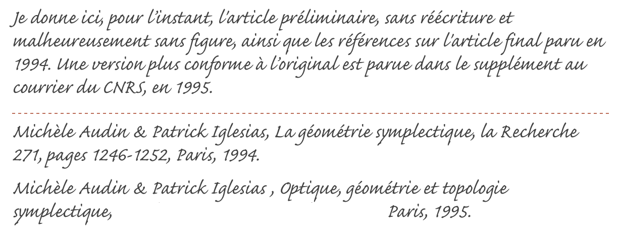 Je donne ici, pour l’instant, l'article préliminaire, sans réécriture et malheureusement sans figure, ainsi que les références sur l'article final paru en 1994. Une version plus conforme à l’original est parue dans le supplément au courrier du CNRS, en 1995.
￼
Michèle Audin & Patrick Iglesias, La géométrie symplectique, la Recherche 271, pages 1246-1252, Paris, 1994.
Michèle Audin & Patrick Iglesias , Optique, géométrie et topologie symplectique, Supplément au Courrier du C.N.R.S, Paris, 1995.