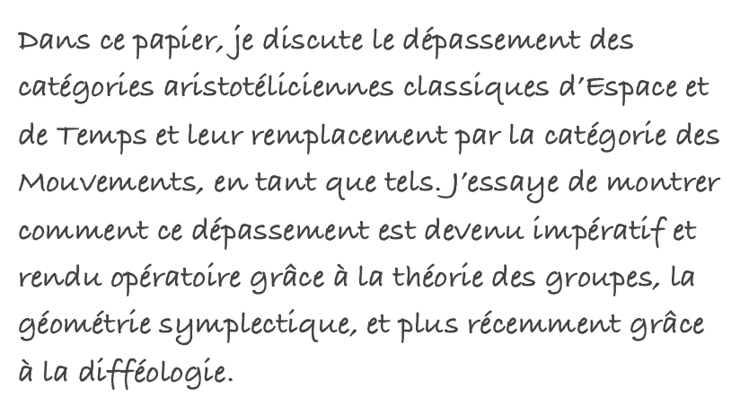 Dans ce papier, je discute le dépassement des catégories aristotéliciennes classiques d’Espace et de Temps et leur remplacement par la catégorie des Mouvements, en tant que tels. J’essaye de montrer comment ce dépassement est devenu impératif et rendu opératoire grâce à la théorie des groupes, la géométrie symplectique, et plus récemment grâce à la difféologie.