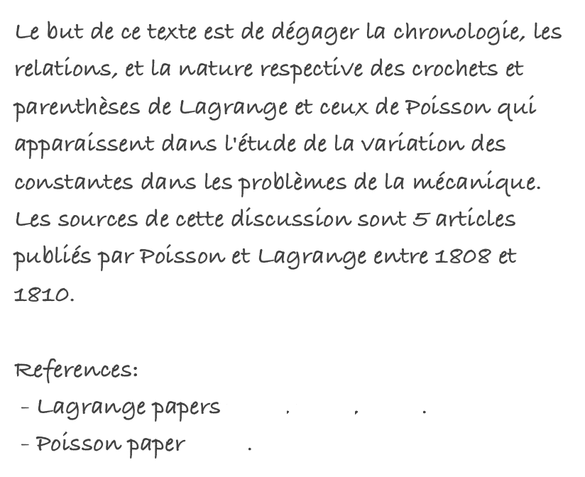 Le but de ce texte est de dégager la chronologie, les relations, et la nature respective des crochets et parenthèses de Lagrange et ceux de Poisson qui apparaissent dans l'étude de la variation des constantes dans les problèmes de la mécanique. Les sources de cette discussion sont 5 articles publiés par Poisson et Lagrange entre 1808 et 1810.

References:
 - Lagrange papers 1808, 1809, 1810.
 - Poisson paper 1809.