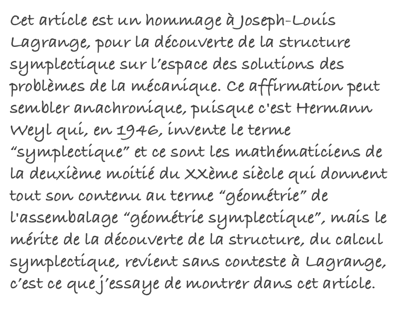 Cet article est un hommage à Joseph-Louis Lagrange, pour la découverte de la structure symplectique sur l’espace des solutions des problèmes de la mécanique. Ce affirmation peut sembler anachronique, puisque c'est Hermann Weyl qui, en 1946, invente le terme “symplectique” et ce sont les mathématiciens de la deuxième moitié du XXème siècle qui donnent tout son contenu au terme “géométrie” de l'assembalage “géométrie symplectique”, mais le mérite de la découverte de la structure, du calcul symplectique, revient sans conteste à Lagrange, c’est ce que j’essaye de montrer dans cet article. Read More...