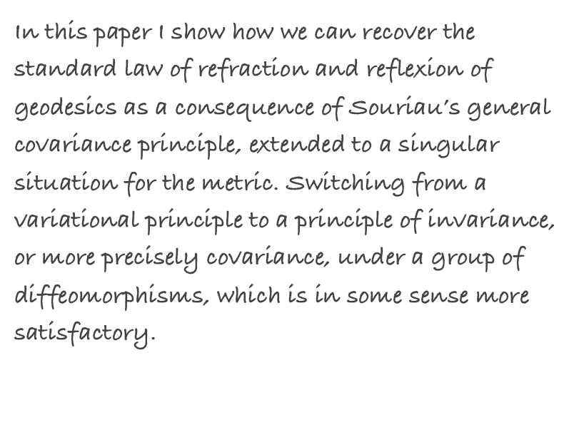 In this paper I show how we can recover the standard law of refraction and reflexion of geodesics as a consequence of Souriau’s general covariance principle, extended to a singular situation for the metric. Switching from a variational principle to a principle of invariance, or more precisely covariance, under a group of diffeomorphisms, which is in some sense more satisfactory.