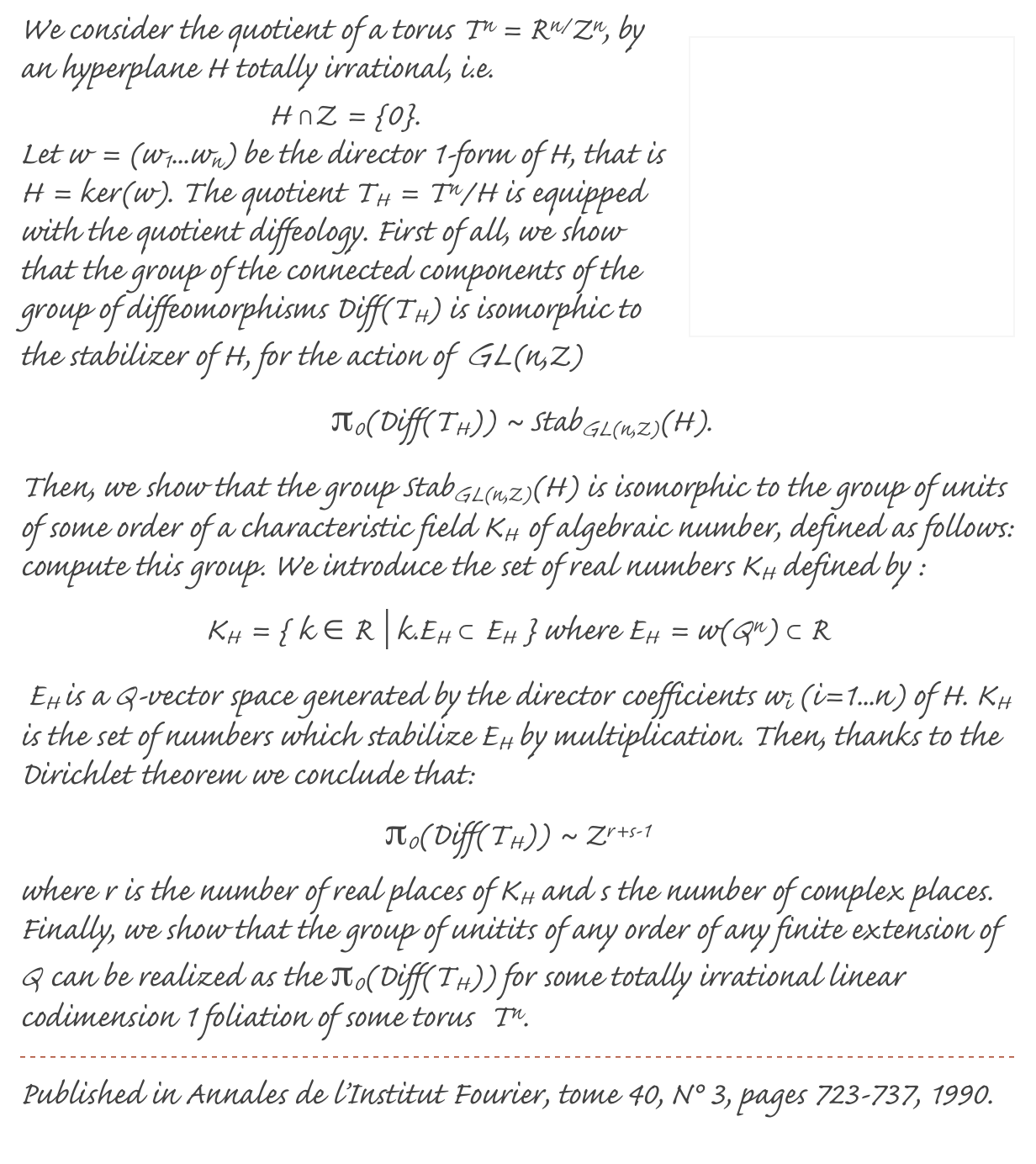 ￼We consider the quotient of a torus Tn = Rn/Zn, by an hyperplane H totally irrational, i.e. 
H ∩Z = {0}. 
Let w = (w1...wn) be the director 1-form of H, that is H = ker(w). The quotient TH = Tn/H is equipped with the quotient diffeology. First of all, we show that the group of the connected components of the group of diffeomorphisms Diff(TH) is isomorphic to the stabilizer of H, for the action of  GL(n,Z)
 π0(Diff(TH)) ~ StabGL(n,Z)(H). 
Then, we show that the group StabGL(n,Z)(H) is isomorphic to the group of units of some order of a characteristic field KH  of algebraic number, defined as follows: compute this group. We introduce the set of real numbers KH defined by :
KH = { k ∈ R | k.EH ⊂ EH } where EH = w(Qn) ⊂ R
 EH is a Q-vector space generated by the director coefficients wi (i=1...n) of H. KH is the set of numbers which stabilize EH by multiplication. Then, thanks to the Dirichlet theorem we conclude that:
π0(Diff(TH)) ~ Zr+s-1
where r is the number of real places of KH and s the number of complex places. Finally, we show that the group of unitits of any order of any finite extension of Q can be realized as the π0(Diff(TH)) for some totally irrational linear codimension 1 foliation of some torus  Tn.
￼
Published in Annales de l’Institut Fourier, tome 40, N° 3, pages 723-737, 1990.