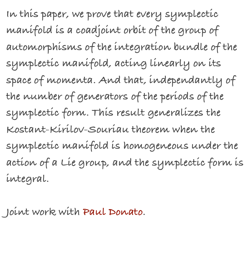 In this paper, we prove that every symplectic manifold is a coadjoint orbit of the group of automorphisms of the integration bundle of the symplectic manifold, acting linearly on its space of momenta. And that, independantly of the number of generators of the periods of the symplectic form. This result generalizes the Kostant-Kirilov-Souriau theorem when the symplectic manifold is homogeneous under the action of a Lie group, and the symplectic form is integral.

Joint work with Paul Donato.