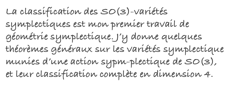 La classification des SO(3)-variétés symplectiques est mon premier travail de géométrie symplectique. J’y donne quelques théorèmes généraux sur les variétés symplectique munies d’une action sypm-plectique de SO(3), et leur classification complète en dimension 4.