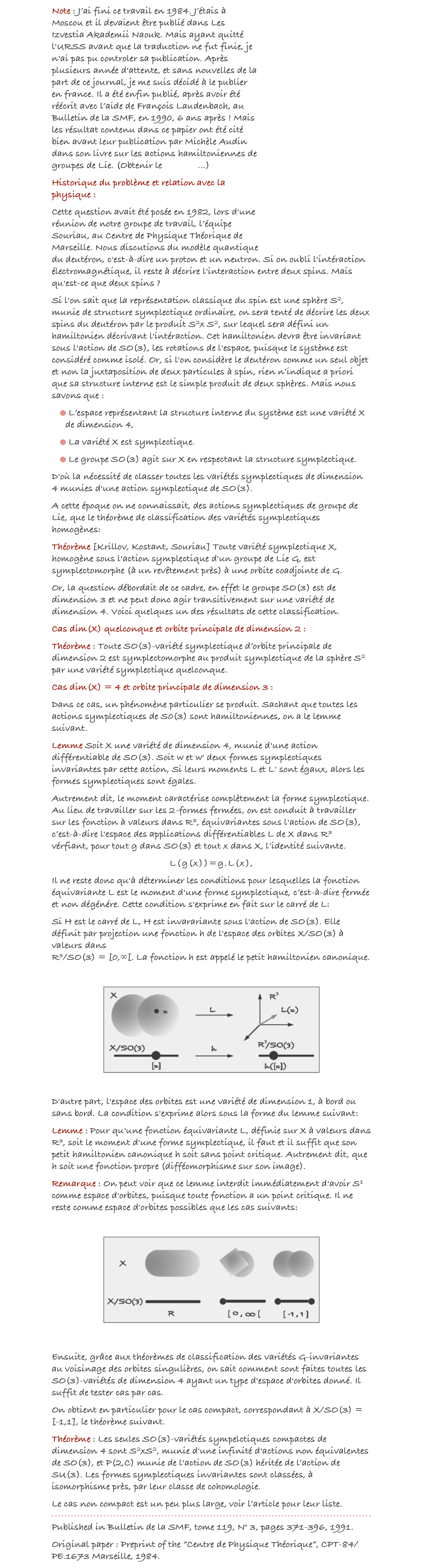 ￼Note : J’ai fini ce travail en 1984. J’étais à Moscou et il devaient être publié dans Les Izvestia Akademii Naouk. Mais ayant quitté l'URSS avant que la traduction ne fut finie, je n'ai pas pu controler sa publication. Après plusieurs année d'attente, et sans nouvelles de la part de ce journal, je me suis décidé à le publier en france. Il a été enfin publié, après avoir été réécrit avec l’aide de François Laudenbach, au Bulletin de la SMF, en 1990, 6 ans après ! Mais les résultat contenu dans ce papier ont été cité bien avant leur publication par Michèle Audin dans son livre sur les actions hamiltoniennes de groupes de Lie. (Obtenir le preprint...) 
Historique du problème et relation avec la physique :
Cette question avait été posée en 1982, lors d'une réunion de notre groupe de travail, l’équipe Souriau, au Centre de Physique Théorique de Marseille. Nous discutions du modèle quantique du deutéron, c'est-à-dire un proton et un neutron. Si on oubli l'intéraction électromagnétique, il reste à décrire l'interaction entre deux spins. Mais qu'est-ce que deux spins ? 
Si l'on sait que la représentation classique du spin est une sphère S2, munie de structure symplectique ordinaire, on sera tenté de décrire les deux spins du deutéron par le produit S2x S2, sur lequel sera défini un hamiltonien décrivant l'intéraction. Cet hamiltonien devra être invariant sous l'action de SO(3), les rotations de l'espace, puisque le système est considéré comme isolé. Or, si l'on considère le deutéron comme un seul objet et non la juxtaposition de deux particules à spin, rien n’indique a priori que sa structure interne est le simple produit de deux sphères. Mais nous savons que : 
 L’espace représentant la structure interne du système est une variété X de dimension 4,
 La variété X est symplectique. 
 Le groupe SO(3) agit sur X en respectant la structure symplectique.
D'où la nécessité de classer toutes les variétés symplectiques de dimension 4 munies d'une action symplectique de SO(3). 
A cette époque on ne connaissait, des actions symplectiques de groupe de Lie, que le théorème de classification des variétés symplectiques homogènes:
Théorème [Krillov, Kostant, Souriau] Toute variété symplectique X, homogène sous l'action symplectique d'un groupe de Lie G, est symplectomorphe (à un revêtement près) à une orbite coadjointe de G.
Or, la question débordait de ce cadre, en effet le groupe SO(3) est de dimension 3 et ne peut donc agir transitivement sur une variété de dimension 4. Voici quelques un des résultats de cette classification.
Cas dim(X) quelconque et orbite principale de dimension 2 :
Théorème : Toute SO(3)-variété symplectique d’orbite principale de dimension 2 est symplectomorphe au produit symplectique de la sphère S2 par une variété symplectique quelconque.
Cas dim(X) = 4 et orbite principale de dimension 3 :
Dans ce cas, un phénomène particulier se produit. Sachant que toutes les actions symplectiques de S0(3) sont hamiltoniennes, on a le lemme suivant.
Lemme Soit X une variété de dimension 4, munie d'une action différentiable de SO(3). Soit w et w' deux formes symplectiques invariantes par cette action, Si leurs moments L et L' sont égaux, alors les formes symplectiques sont égales.
Autrement dit, le moment caractérise complètement la forme symplectique. Au lieu de travailler sur les 2-formes fermées, on est conduit à travailler sur les fonction à valeurs dans R3, équivariantes sous l'action de SO(3), c’est-à-dire l'espace des applications différentiables L de X dans R3 vérfiant, pour tout g dans SO(3) et tout x dans X, l’identité suivante.
L(g(x))=g.L(x),
Il ne reste donc qu'à déterminer les conditions pour lesquelles la fonction équivariante L est le moment d'une forme symplectique, c’est-à-dire fermée et non dégénére. Cette condition s'exprime en fait sur le carré de L: 
Si H est le carré de L, H est invarariante sous l'action de SO(3). Elle définit par projection une fonction h de l'espace des orbites X/SO(3) à valeurs dans  R3/SO(3) = [0,∞[. La fonction h est appelé le petit hamiltonien canonique.

￼


D'autre part, l'espace des orbites est une variété de dimension 1, à bord ou sans bord. La condition s'exprime alors sous la forme du lemme suivant:
Lemme : Pour qu'une fonction équivariante L, définie sur X à valeurs dans R3, soit le moment d'une forme symplectique, il faut et il suffit que son petit hamiltonien canonique h soit sans point critique. Autrement dit, que h soit une fonction propre (difféomorphisme sur son image).
Remarque : On peut voir que ce lemme interdit immédiatement d'avoir S1 comme espace d'orbites, puisque toute fonction a un point critique. Il ne reste comme espace d'orbites possibles que les cas suivants:

￼


Ensuite, grâce aux théorèmes de classification des variétés G-invariantes au voisinage des orbites singulières, on sait comment sont faites toutes les SO(3)-variétés de dimension 4 ayant un type d'espace d'orbites donné. Il suffit de tester cas par cas.
On obtient en particulier pour le cas compact, correspondant à X/SO(3) = [-1,1], le théorème suivant.
Théorème : Les seules SO(3)-variétés sympelctiques compactes de dimension 4 sont S2xS2, munie d'une infinité d'actions non équivalentes de SO(3), et P(2,C) munie de l'action de SO(3) héritée de l’action de SU(3). Les formes symplectiques invariantes sont classées, à isomorphisme près, par leur classe de cohomologie.
Le cas non compact est un peu plus large, voir l’article pour leur liste.
￼
Published in Bulletin de la SMF, tome 119, N° 3, pages 371-396, 1991.
Original paper : Preprint of the “Centre de Physique Théorique”, CPT-84/PE.1673 Marseille, 1984. Get the pdf...