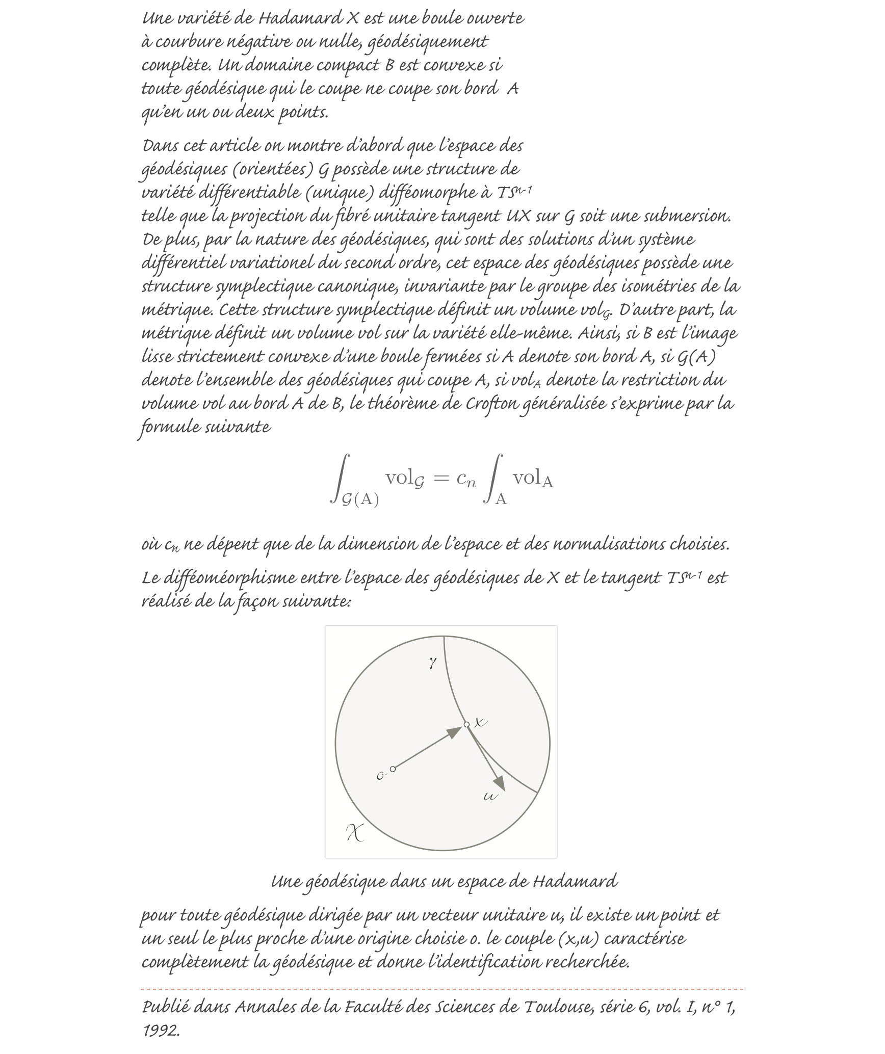 ￼Une variété de Hadamard X est une boule ouverte à courbure négative ou nulle, géodésiquement complète. Un domaine compact B est convexe si toute géodésique qui le coupe ne coupe son bord  A qu’en un ou deux points.
Dans cet article on montre d’abord que l’espace des géodésiques (orientées) G possède une structure de variété différentiable (unique) difféomorphe à TSn-1 telle que la projection du fibré unitaire tangent UX sur G soit une submersion. De plus, par la nature des géodésiques, qui sont des solutions d’un système différentiel variationel du second ordre, cet espace des géodésiques possède une structure symplectique canonique, invariante par le groupe des isométries de la métrique. Cette structure symplectique définit un volume volG. D’autre part, la métrique définit un volume vol sur la variété elle-même. Ainsi, si B est l’image lisse strictement convexe d’une boule fermées si A denote son bord A, si G(A) denote l’ensemble des géodésiques qui coupe A, si volA denote la restriction du volume vol au bord A de B, le théorème de Crofton généralisée s’exprime par la formule suivante
￼

où cn ne dépent que de la dimension de l’espace et des normalisations choisies.
Le difféoméorphisme entre l’espace des géodésiques de X et le tangent TSn-1 est réalisé de la façon suivante: 
￼
Une géodésique dans un espace de Hadamard 
pour toute géodésique dirigée par un vecteur unitaire u, il existe un point et un seul le plus proche d’une origine choisie o. le couple (x,u) caractérise complètement la géodésique et donne l’identification recherchée.
￼
Publié dans Annales de la Faculté des Sciences de Toulouse, série 6, vol. I, n° 1, 1992. 