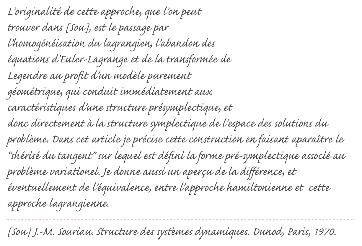 ￼L’originalité de cette approche, que l’on peut trouver dans [Sou], est le passage par l’homogénéisation du lagrangien, l’abandon des équations d’Euler-Lagrange et de la transformée de Legendre au profit d’un modèle purement géométrique, qui conduit immédiatement aux caractéristiques d’une structure présymplectique, et donc directement à la structure symplectique de l’espace des solutions du problème. Dans cet article je précise cette construction en faisant aparaître le “shérisé du tangent” sur lequel est défini la forme pré-symplectique associé au problème variationel. Je donne aussi un aperçu de la différence, et éventuellement de l’équivalence, entre l’approche hamiltonienne et  cette approche lagrangienne.
￼
[Sou] J.-M. Souriau. Structure des systèmes dynamiques. Dunod, Paris, 1970.