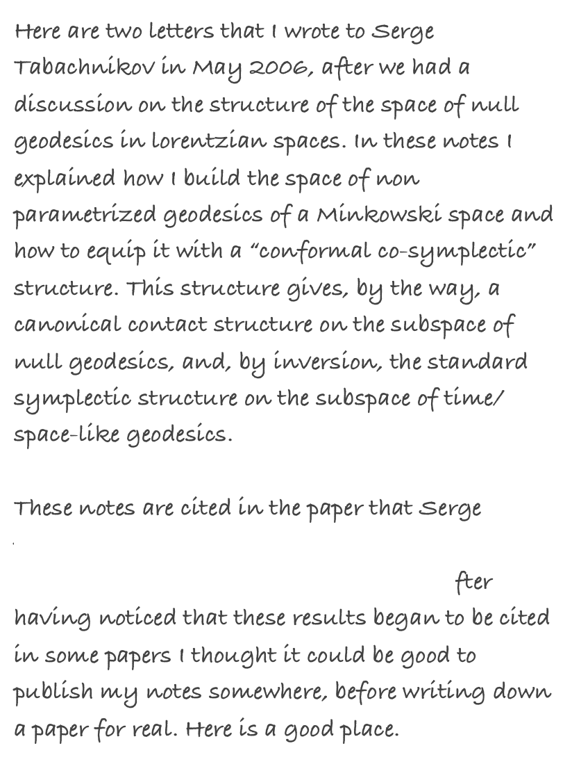 Here are two letters that I wrote to Serge Tabachnikov in May 2006, after we had a discussion on the structure of the space of null geodesics in lorentzian spaces. In these notes I explained how I build the space of non parametrized geodesics of a Minkowski space and how to equip it with a “conformal co-symplectic” structure. This structure gives, by the way, a canonical contact structure on the subspace of null geodesics, and, by inversion, the standard symplectic structure on the subspace of time/space-like geodesics.

These notes are cited in the paper that Serge published with Boris Khesin on “Pseudo-Riemannian geodesics and billiards”. After having noticed that these results began to be cited in some papers I thought it could be good to publish my notes somewhere, before writing down a paper for real. Here is a good place. 