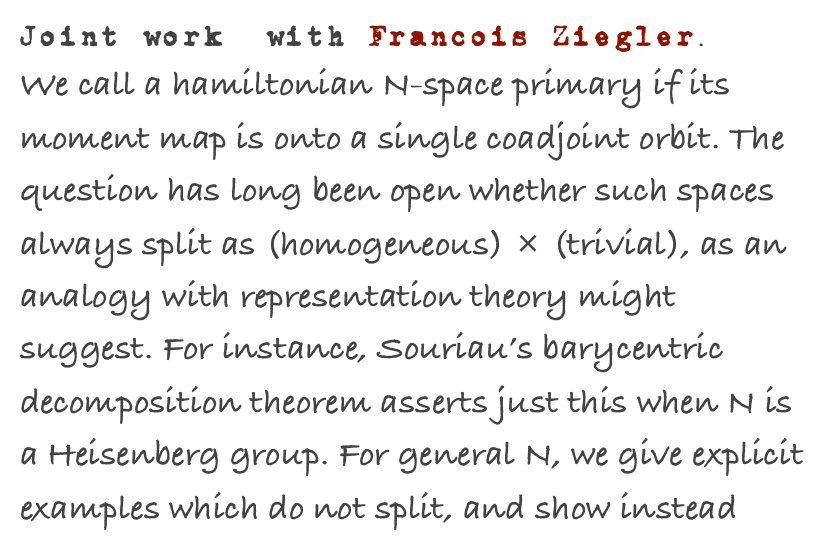 Joint work  with Francois Ziegler.
We call a hamiltonian N-space primary if its moment map is onto a single coadjoint orbit. The question has long been open whether such spaces always split as (homogeneous) × (trivial), as an analogy with representation theory might suggest. For instance, Souriau’s barycentric decomposition theorem asserts just this when N is a Heisenberg group. For general N, we give explicit examples which do not split, and show instead 