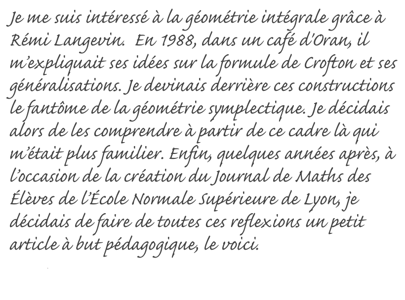 Je me suis intéressé à la géométrie intégrale grâce à Rémi Langevin.  En 1988, dans un café d'Oran, il m’expliquait ses idées sur la formule de Crofton et ses généralisations. Je devinais derrière ces constructions le fantôme de la géométrie symplectique. Je décidais alors de les comprendre à partir de ce cadre là qui m’était plus familier. Enfin, quelques années après, à l’occasion de la création du Journal de Maths des Élèves de l’École Normale Supérieure de Lyon, je décidais de faire de toutes ces reflexions un petit article à but pédagogique, le voici.
Read More...