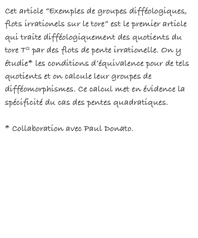 Cet article “Exemples de groupes difféologiques, flots irrationels sur le tore” est le premier article qui traite difféologiquement des quotients du tore T2 par des flots de pente irrationelle. On y étudie* les conditions d’équivalence pour de tels quotients et on calcule leur groupes de difféomorphismes. Ce calcul met en évidence la spécificité du cas des pentes quadratiques.

* Collaboration avec Paul Donato.