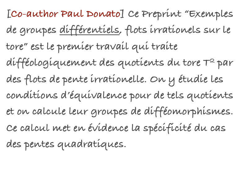 [Co-author Paul Donato] Ce Preprint “Exemples de groupes différentiels, flots irrationels sur le tore” est le premier travail qui traite difféologiquement des quotients du tore T2 par des flots de pente irrationelle. On y étudie les conditions d’équivalence pour de tels quotients et on calcule leur groupes de difféomorphismes. Ce calcul met en évidence la spécificité du cas des pentes quadratiques.