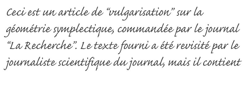 Ceci est un article de “vulgarisation” sur la géométrie symplectique, commandée par le journal “La Recherche”. Le texte fourni a été revisité par le journaliste scientifique du journal, mais il contient de jolies figures que l’original ne contient pas (voir l’original).