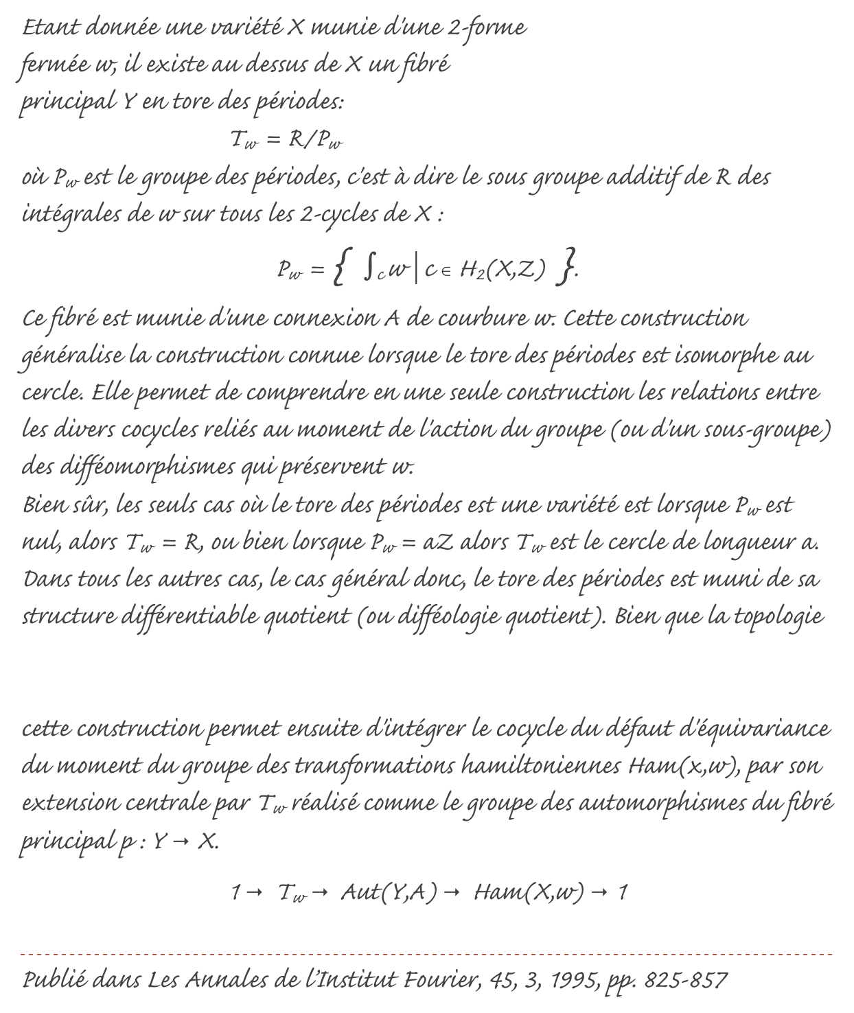 ￼Etant donnée une variété X munie d'une 2-forme fermée w, il existe au dessus de X un fibré principal Y en tore des périodes:Tw = R/Pwoù Pw est le groupe des périodes, c'est à dire le sous groupe additif de R des intégrales de w sur tous les 2-cycles de X :Pw = { ∫c w | c ∈ H2(X,Z) }.Ce fibré est munie d'une connexion A de courbure w. Cette construction généralise la construction connue lorsque le tore des périodes est isomorphe au cercle. Elle permet de comprendre en une seule construction les relations entre les divers cocycles reliés au moment de l'action du groupe (ou d'un sous-groupe) des difféomorphismes qui préservent w.Bien sûr, les seuls cas où le tore des périodes est une variété est lorsque Pw est nul, alors Tw = R, ou bien lorsque Pw = aZ alors Tw est le cercle de longueur a. Dans tous les autres cas, le cas général donc, le tore des périodes est muni de sa structure différentiable quotient (ou difféologie quotient). Bien que la topologie du groupe des périodes soit grossière, sa structure différentiable ne l'est pas (voir ici). L'utilisation de cette structure est inévitable, et c'est même la clé. En effet, cette construction permet ensuite d'intégrer le cocycle du défaut d'équivariance du moment du groupe des transformations hamiltoniennes Ham(x,w), par son extension centrale par Tw réalisé comme le groupe des automorphismes du fibré principal p : Y → X.1 → Tw → Aut(Y,A) → Ham(X,w) → 1

￼
Publié dans Les Annales de l’Institut Fourier, 45, 3, 1995, pp. 825-857