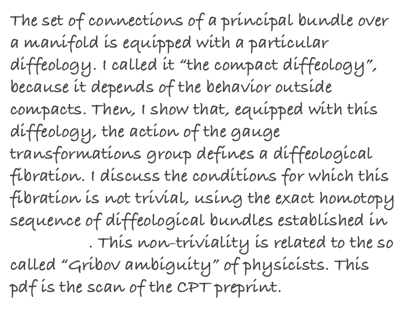 The set of connections of a principal bundle over a manifold is equipped with a particular diffeology. I called it “the compact diffeology”, because it depends of the behavior outside compacts. Then, I show that, equipped with this diffeology, the action of the gauge transformations group defines a diffeological fibration. I discuss the conditions for which this fibration is not trivial, using the exact homotopy sequence of diffeological bundles established in my thesis. This non-triviality is related to the so called “Gribov ambiguity” of physicists. This pdf is the scan of the CPT preprint.