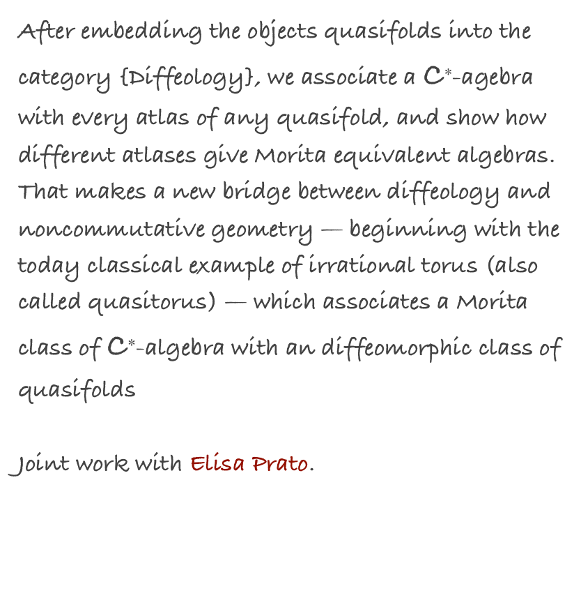 After embedding the objects quasifolds into the category {Diffeology}, we associate a C∗-agebra with every atlas of any quasifold, and show how different atlases give Morita equivalent algebras. That makes a new bridge between diffeology and noncommutative geometry — beginning with the today classical example of irrational torus (also called quasitorus) — which associates a Morita class of C∗-algebra with an diffeomorphic class of quasifolds

Joint work with Elisa Prato.