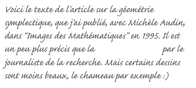 Voici le texte de l’article sur la géométrie symplectique, que j’ai publié, avec Michèle Audin, dans “Images des Mathématiques” en 1995. Il est un peu plus précis que la version vulgarisée par le journaliste de la recherche. Mais certains dessins sont moins beaux, le chameau par exemple :)