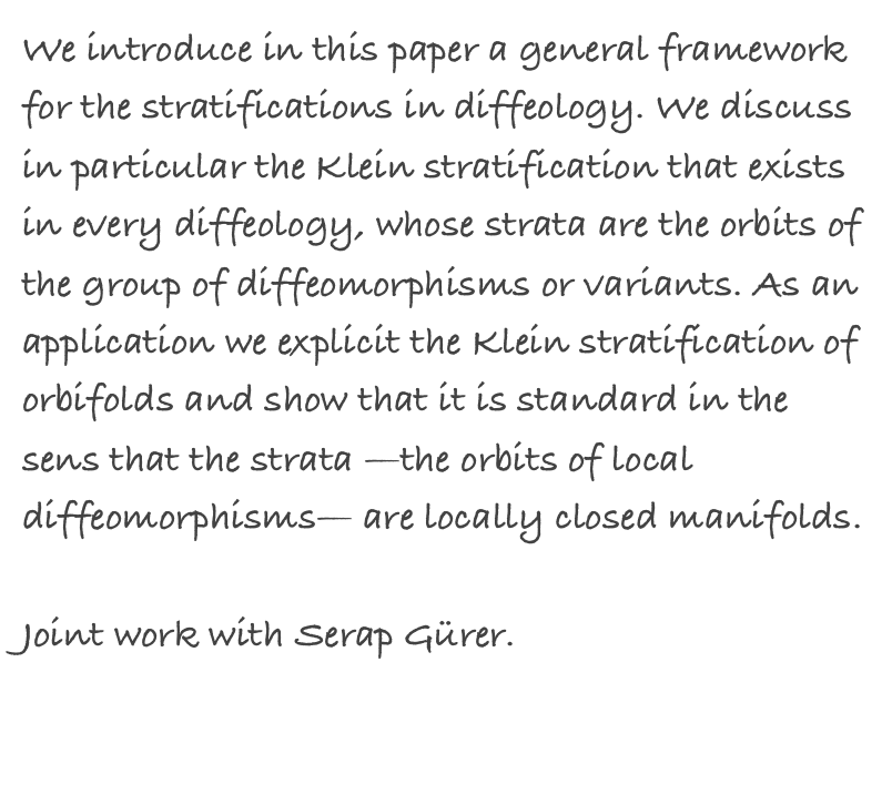 We introduce in this paper a general framework for the stratifications in diffeology. We discuss in particular the Klein stratification that exists in every diffeology, whose strata are the orbits of the group of diffeomorphisms or variants. As an application we explicit the Klein stratification of orbifolds and show that it is standard in the sens that the strata —the orbits of local diffeomorphisms— are locally closed manifolds.

Joint work with Serap Gürer.