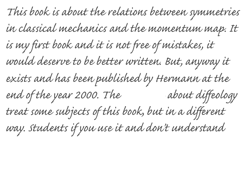 This book is about the relations between symmetries in classical mechanics and the momentum map. It is my first book and it is not free of mistakes, it  would deserve to be better written. But, anyway it exists and has been published by Hermann at the end of the year 2000. The new book about diffeology treat some subjects of this book, but in a different way. Students if you use it and don’t understand something, there is perhaps a mistake. Just send me a mail. I’ll publish here (I hope soon) a list of fixes.