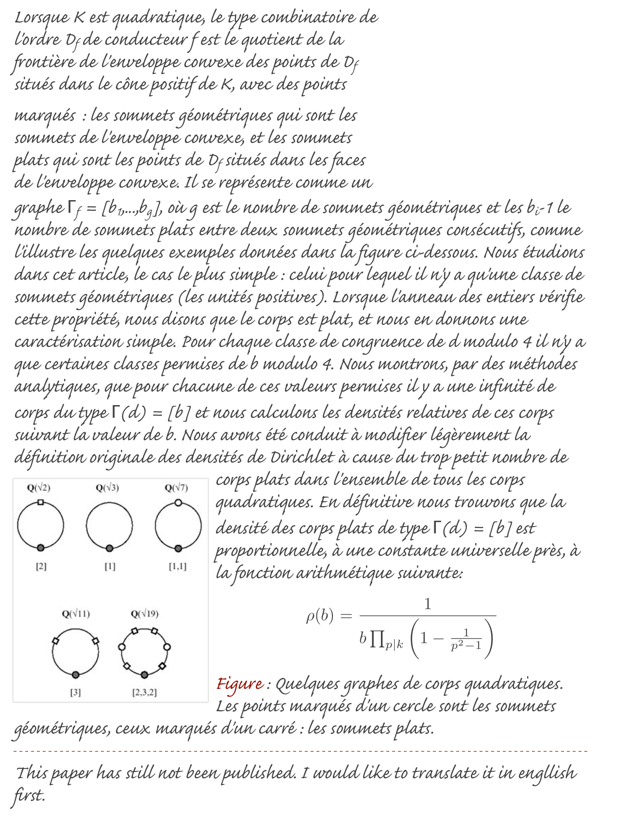 ￼Lorsque K est quadratique, le type combinatoire de l'ordre Df de conducteur f est le quotient de la frontière de l'enveloppe convexe des points de Df situés dans le cône positif de K, avec des points marqués : les sommets géométriques qui sont les sommets de l'enveloppe convexe, et les sommets plats qui sont les points de Df situés dans les faces de l'enveloppe convexe. Il se représente comme un graphe Γf = [b1,...,bg], où g est le nombre de sommets géométriques et les bi-1 le nombre de sommets plats entre deux sommets géométriques consécutifs, comme l'illustre les quelques exemples données dans la figure ci-dessous. Nous étudions dans cet article, le cas le plus simple : celui pour lequel il n'y a qu'une classe de sommets géométriques (les unités positives). Lorsque l'anneau des entiers vérifie cette propriété, nous disons que le corps est plat, et nous en donnons une caractérisation simple. Pour chaque classe de congruence de d modulo 4 il n'y a que certaines classes permises de b modulo 4. Nous montrons, par des méthodes analytiques, que pour chacune de ces valeurs permises il y a une infinité de corps du type Γ(d) = [b] et nous calculons les densités relatives de ces corps suivant la valeur de b. Nous avons été conduit à modifier légèrement la définition originale des densités de Dirichlet à cause du trop petit nombre de corps plats dans l'ensemble de tous ￼les corps quadratiques. En définitive nous trouvons que la densité des corps plats de type Γ(d) = [b] est proportionnelle, à une constante universelle près, à la fonction arithmétique suivante:
￼
Figure : Quelques graphes de corps quadratiques. Les points marqués d'un cercle sont les sommets géométriques, ceux marqués d'un carré : les sommets plats.
￼
This paper has still not been published. I would like to translate it in engllish first.