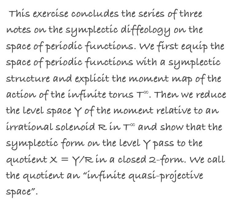  This exercise concludes the series of three notes on the symplectic diffeology on the space of periodic functions. We first equip the space of periodic functions with a symplectic structure and explicit the moment map of the action of the infinite torus T∞. Then we reduce the level space Y of the moment relative to an irrational solenoid R in T∞ and show that the symplectic form on the level Y pass to the quotient X = Y/R in a closed 2-form. We call the quotient an “infinite quasi-projective space”.