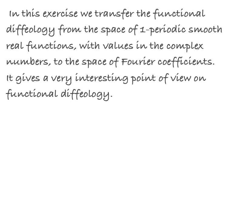  In this exercise we transfer the functional diffeology from the space of 1-periodic smooth real functions, with values in the complex numbers, to the space of Fourier coefficients. It gives a very interesting point of view on functional diffeology.