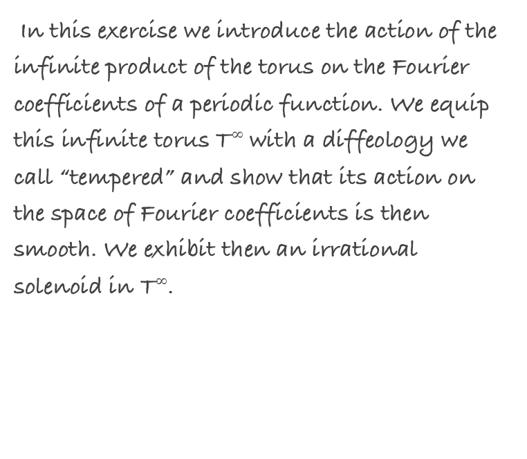  In this exercise we introduce the action of the infinite product of the torus on the Fourier coefficients of a periodic function. We equip this infinite torus T∞ with a diffeology we call “tempered” and show that its action on the space of Fourier coefficients is then smooth. We exhibit then an irrational solenoid in T∞.