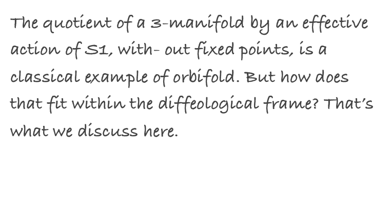 The quotient of a 3-manifold by an effective action of S1, with- out fixed points, is a classical example of orbifold. But how does that fit within the diffeological frame? That’s what we discuss here.