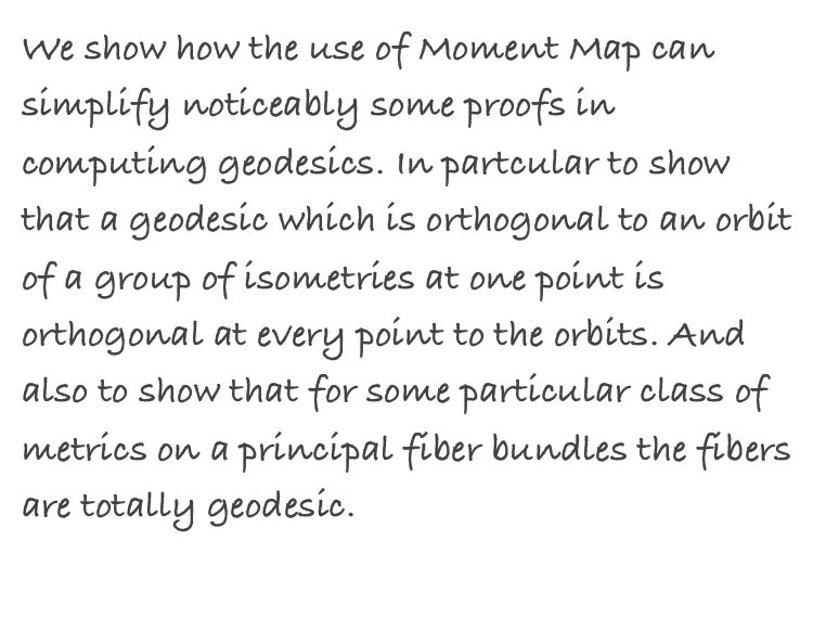 We show how the use of Moment Map can simplify noticeably some proofs in computing geodesics. In partcular to show that a geodesic which is orthogonal to an orbit of a group of isometries at one point is orthogonal at every point to the orbits. And also to show that for some particular class of metrics on a principal fiber bundles the fibers are totally geodesic. 