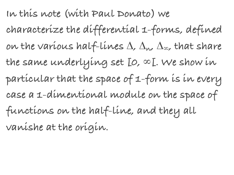 In this note (with Paul Donato) we characterize the differential 1-forms, defined on the various half-lines Δ, Δn, Δ∞, that share the same underlying set [0, ∞[. We show in particular that the space of 1-form is in every case a 1-dimentional module on the space of functions on the half-line, and they all vanishe at the origin. 