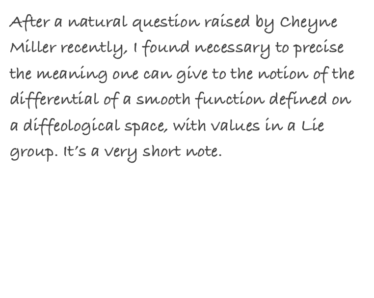 After a natural question raised by Cheyne Miller recently, I found necessary to precise the meaning one can give to the notion of the differential of a smooth function defined on a diffeological space, with values in a Lie group. It’s a very short note.