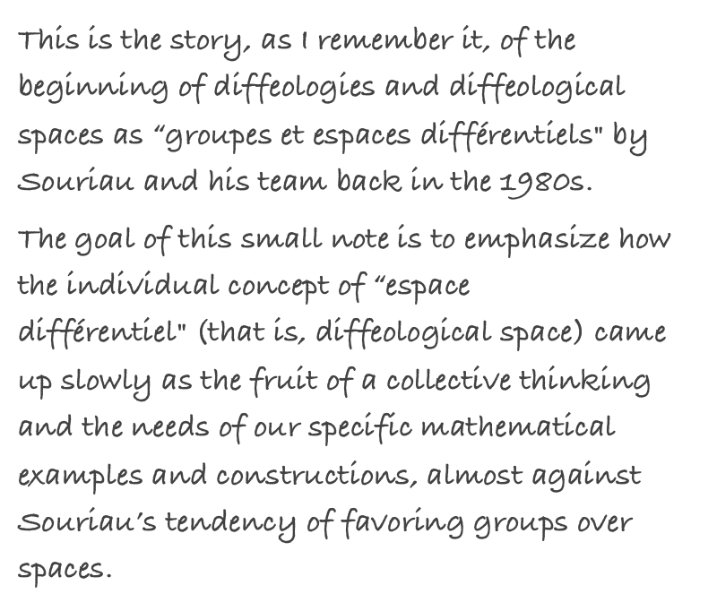 This is the story, as I remember it, of the beginning of diffeologies and diffeological spaces as “groupes et espaces différentiels" by Souriau and his team back in the 1980s.
The goal of this small note is to emphasize how the individual concept of “espace différentiel" (that is, diffeological space) came up slowly as the fruit of a collective thinking and the needs of our specific mathematical examples and constructions, almost against Souriau’s tendency of favoring groups over spaces.