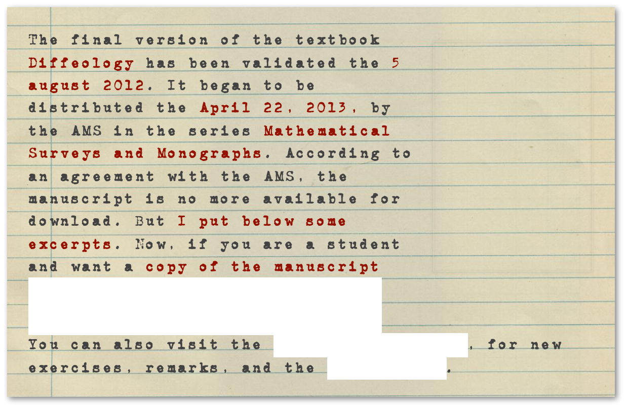 ￼The final version of the textbook Diffeology has been validated the 5 august 2012. It began to be distributed the April 22, 2013, by the AMS in the series Mathematical Surveys and Monographs. According to an agreement with the AMS, the manuscript is no more available for download. But I put below some excerpts. Now, if you are a student and want a copy of the manuscript for your private use: send me an email and I’ may help you. 
You can also visit the Blog on Diffeology, for new exercises, remarks, and the errata file.