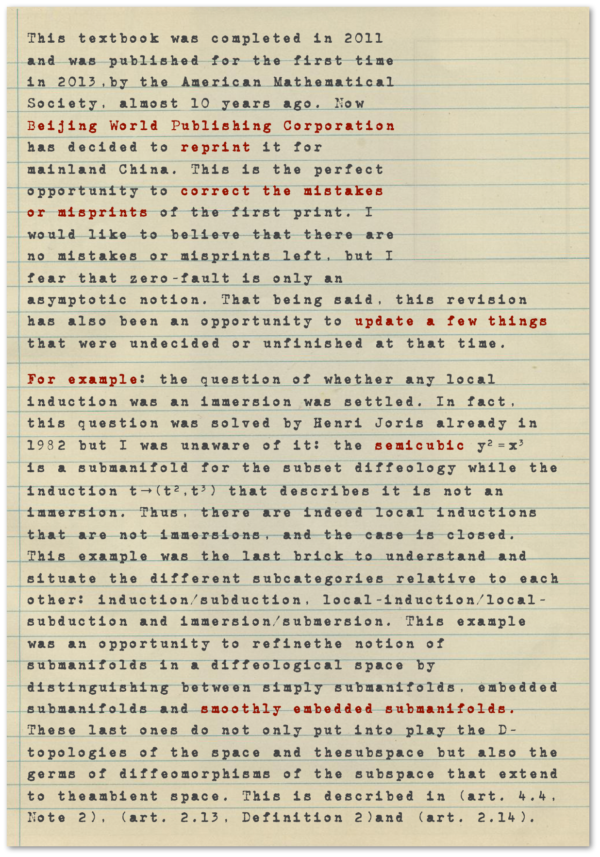 ￼This textbook was completed in 2011 and was published for the first time in 2013,by the American Mathematical Society, almost 10 years ago. Now Beijing World Publishing Corporation has decided to reprint it for mainland China. This is the perfect opportunity to correct the mistakes or misprints of the first print. I would like to believe that there are no mistakes or misprints left, but I fear that zero-fault is only an asymptotic notion. That being said, this revision has also been an opportunity to update a few things that were undecided or unfinished at that time. 
For example: the question of whether any local induction was an immersion was settled. In fact, this question was solved by Henri Joris already in 1982 but I was unaware of it: the semicubic y2 = x3 =  is a submanifold for the subset diffeology while the induction t→(t2,t3) that describes it is not an immersion. Thus, there are indeed local inductions that are not immersions, and the case is closed. This example was the last brick to understand and situate the different subcategories relative to each other: induction/subduction, local-induction/local-subduction and immersion/submersion. This example was an opportunity to refinethe notion of submanifolds in a diffeological space by distinguishing between simply submanifolds, embedded submanifolds and smoothly embedded submanifolds. These last ones do not only put into play the D-topologies of the space and thesubspace but also the germs of diffeomorphisms of the subspace that extend to theambient space. This is described in (art. 4.4, Note 2), (art. 2.13, Definition 2)and (art. 2.14).