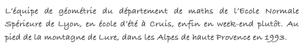 L’équipe de géométrie du département de maths de l’Ecole Normale Spérieure de Lyon, en école d’été à Cruis, enfin en week-end plutôt. Au pied de la montagne de Lure, dans les Alpes de haute Provence en 1993.