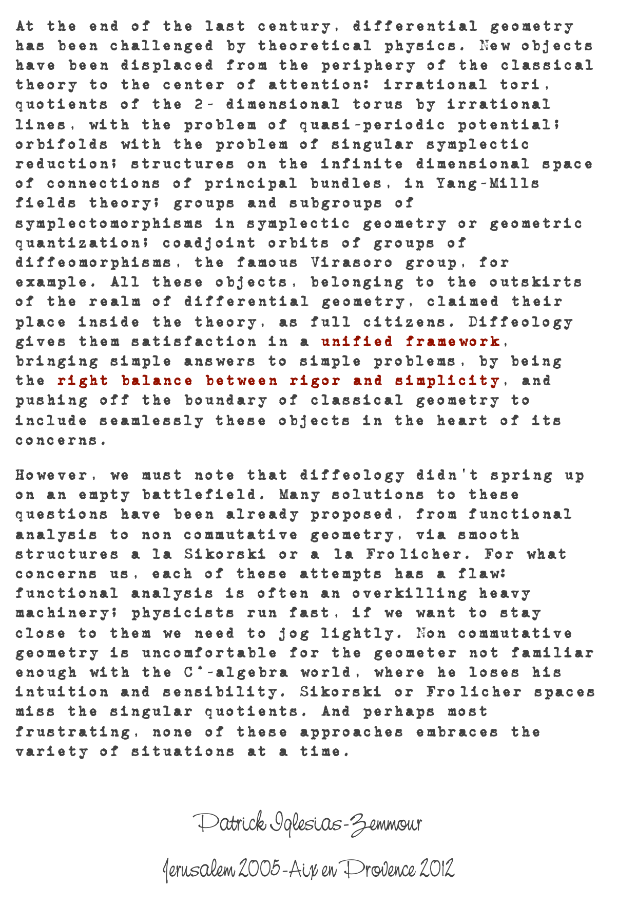 At the end of the last century, differential geometry has been challenged by theoretical physics. New objects have been displaced from the periphery of the classical theory to the center of attention: irrational tori, quotients of the 2- dimensional torus by irrational lines, with the problem of quasi-periodic potential; orbifolds with the problem of singular symplectic reduction; structures on the infinite dimensional space of connections of principal bundles, in Yang-Mills fields theory; groups and subgroups of symplectomorphisms in symplectic geometry or geometric quantization; coadjoint orbits of groups of diffeomorphisms, the famous Virasoro group, for example. All these objects, belonging to the outskirts of the realm of differential geometry, claimed their place inside the theory, as full citizens. Diffeology gives them satisfaction in a unified framework, bringing simple answers to simple problems, by being the right balance between rigor and simplicity, and pushing off the boundary of classical geometry to include seamlessly these objects in the heart of its concerns.
However, we must note that diffeology didn't spring up on an empty battlefield. Many solutions to these questions have been already proposed, from functional analysis to non commutative geometry, via smooth structures a la Sikorski or a` la Froölicher. For what concerns us, each of these attempts has a flaw: functional analysis is often an overkilling heavy machinery; physicists run fast, if we want to stay close to them we need to jog lightly. Non commutative geometry is uncomfortable for the geometer not familiar enough with the C*-algebra world, where he loses his intuition and sensibility. Sikorski or Froölicher spaces miss the singular quotients. And perhaps most frustrating, none of these approaches embraces the variety of situations at a time.

Patrick Iglesias-Zemmour
Jerusalem 2005-Aix en Provence 2012