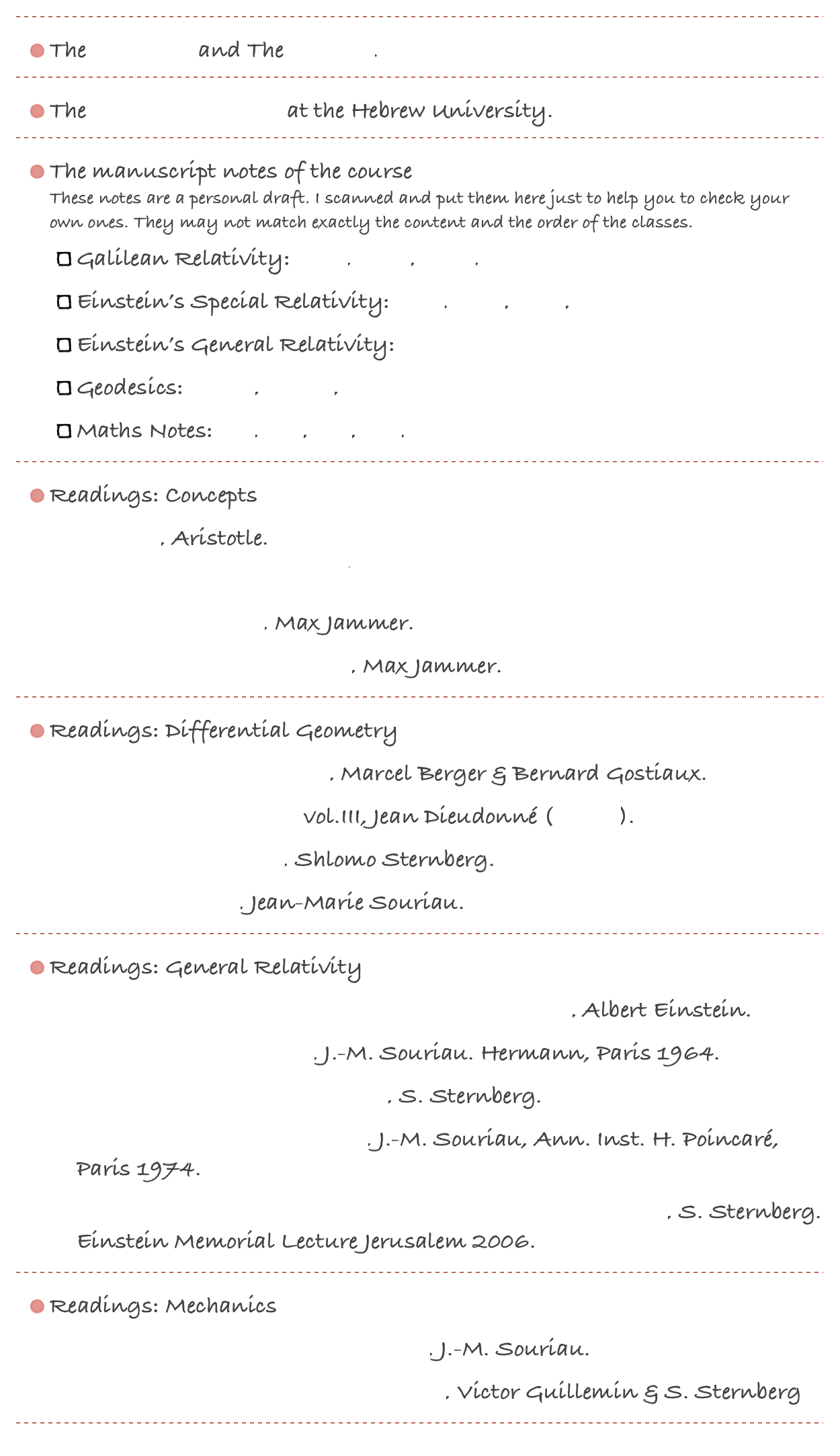 ￼
The Syllabus and The Outline.
￼
The Einstein Archives at the Hebrew University.
￼
The manuscript notes of the course  These notes are a personal draft. I scanned and put them here just to help you to check your own ones. They may not match exactly the content and the order of the classes.
Galilean Relativity: GR1, GR2, GR3, GR4
Einstein’s Special Relativity: ER1, ER2, ER3, ER4
Einstein’s General Relativity: GenR1
Geodesics: Geod1, Geod2, Geod3
Maths Notes: M1, M2, M3, M4, M5
￼
Readings: Concepts 
Physics, Aristotle.
מורה נבוכים, רמבם. החלק השני, פרק י"ג - פרק י"ד
Concepts of Space, Max Jammer.
Concepts of Simultaneity, Max Jammer.
￼
Readings: Differential Geometry 
Differential Geometry..., Marcel Berger & Bernard Gostiaux.
Treatise on Analysis vol.III, Jean Dieudonné (as pdf).
Advanced Calculus, Shlomo Sternberg.
Calcul LInéaire, Jean-Marie Souriau.
￼
Readings: General Relativity 
Relativity: The Special and the General Theory, Albert Einstein.
Géométrie et Relativité, J.-M. Souriau. Hermann, Paris 1964.
Semi Riemannian Geometry, S. Sternberg.
Modèle de particule à spin..., J.-M. Souriau, Ann. Inst. H. Poincaré, Paris 1974.
General covariance and the passive equations of physics, S. Sternberg. Einstein Memorial Lecture Jerusalem 2006.
￼
Readings: Mechanics 
Structure of Dynamical systems, J.-M. Souriau.
Symplectic Techniques in Physics, Victor Guillemin & S. Sternberg
￼
